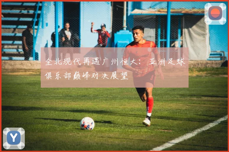 全北现代再遇广州恒大:亚洲足球俱乐部巅峰对决展望