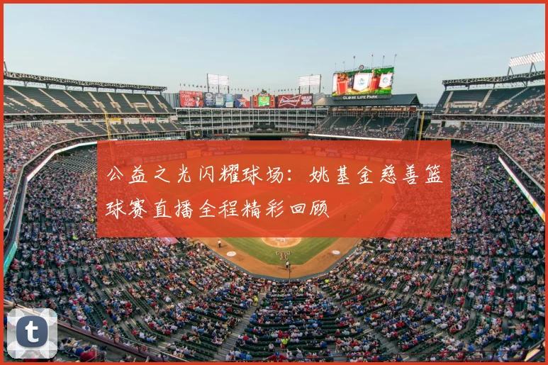 公益之光闪耀球场:姚基金慈善篮球赛直播全程精彩回顾