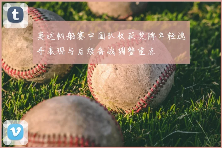 奥运帆船赛中国队收获奖牌年轻选手表现与后续备战调整重点