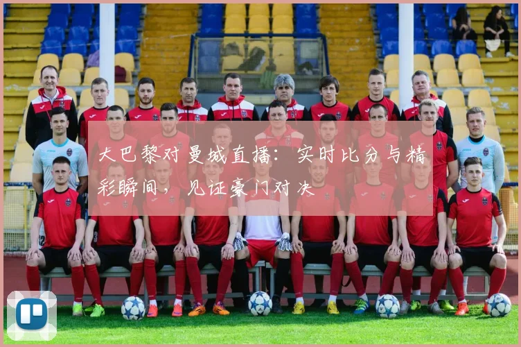 大巴黎对曼城直播:实时比分与精彩瞬间,见证豪门对决