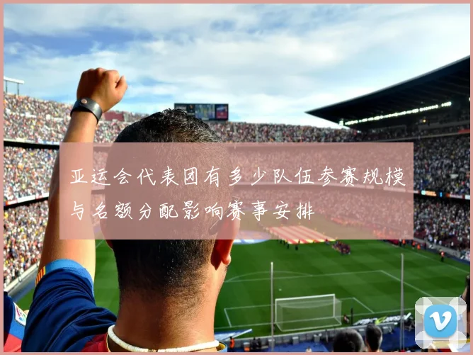 亚运会代表团有多少队伍参赛规模与名额分配影响赛事安排