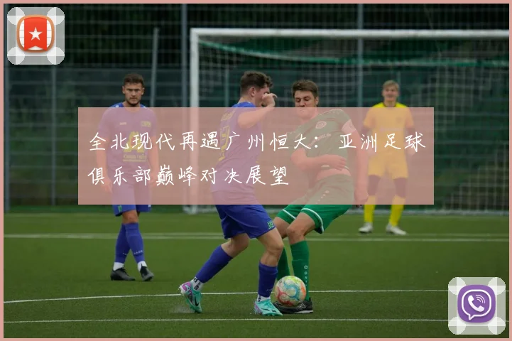 全北现代再遇广州恒大：亚洲足球俱乐部巅峰对决展望