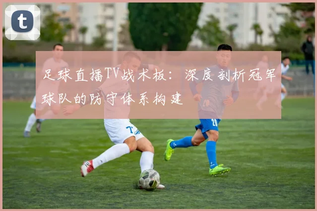 足球直播TV战术板：深度剖析冠军球队的防守体系构建
