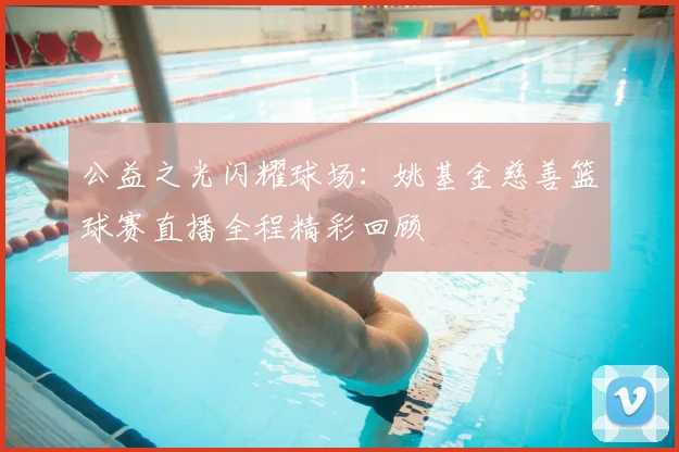 公益之光闪耀球场:姚基金慈善篮球赛直播全程精彩回顾