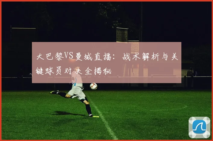 大巴黎VS曼城直播:战术解析与关键球员对决全揭秘